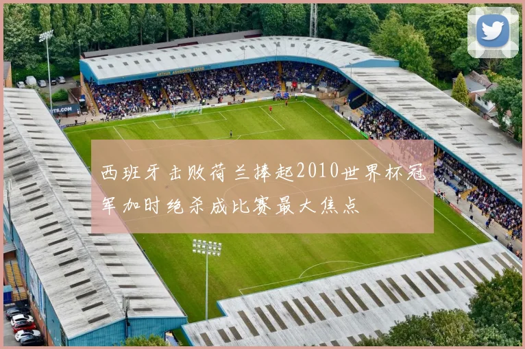 西班牙击败荷兰捧起2010世界杯冠军加时绝杀成比赛最大焦点
