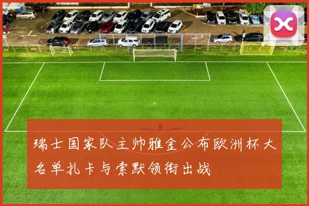 瑞士国家队主帅雅金公布欧洲杯大名单扎卡与索默领衔出战