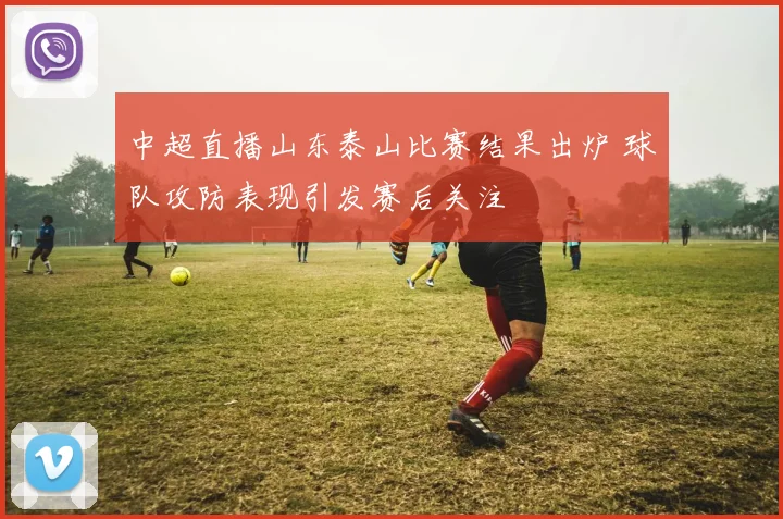 中超直播山东泰山比赛结果出炉 球队攻防表现引发赛后关注