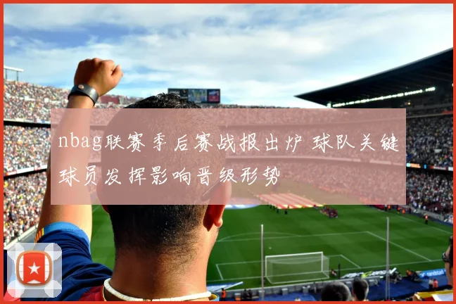 nbag联赛季后赛战报出炉 球队关键球员发挥影响晋级形势