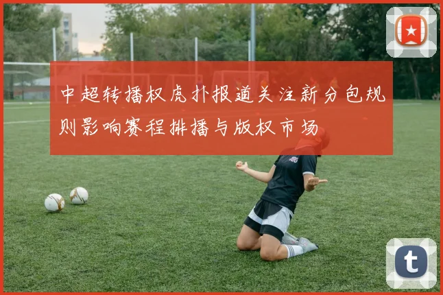 中超转播权虎扑报道关注新分包规则影响赛程排播与版权市场
