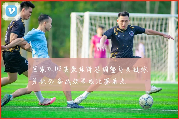国家队02集聚焦阵容调整与关键球员状态 备战效果成比赛看点