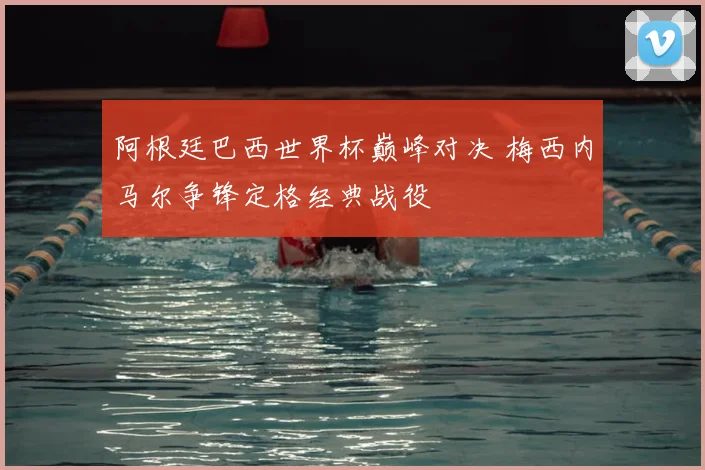 阿根廷巴西世界杯巅峰对决 梅西内马尔争锋定格经典战役