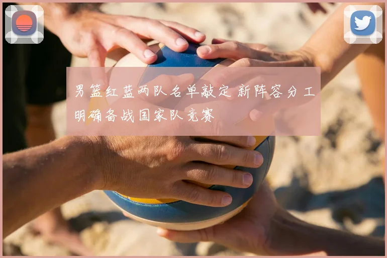 男篮红蓝两队名单敲定 新阵容分工明确备战国家队竞赛