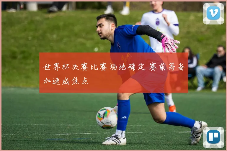 世界杯决赛比赛场地确定 赛前筹备加速成焦点