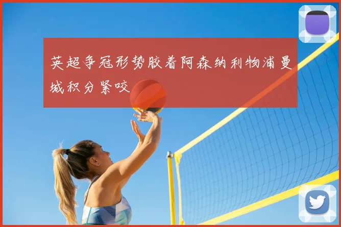 英超争冠形势胶着阿森纳利物浦曼城积分紧咬