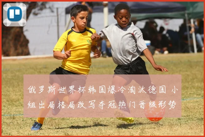 俄罗斯世界杯韩国爆冷淘汰德国 小组出局格局改写夺冠热门晋级形势