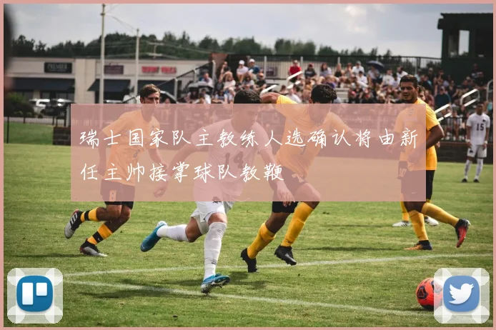 瑞士国家队主教练人选确认将由新任主帅接掌球队教鞭