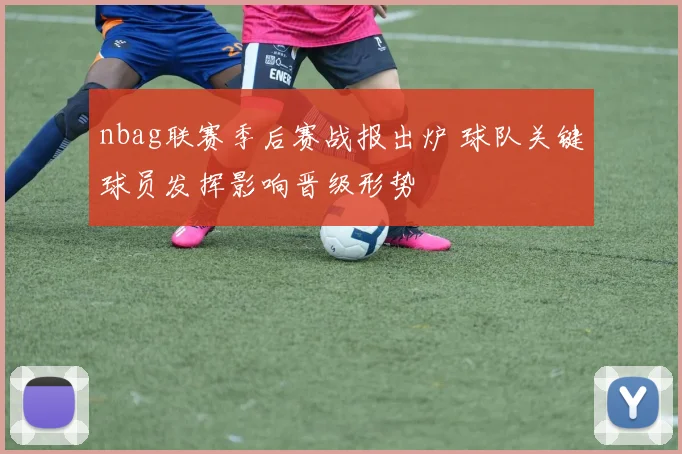 nbag联赛季后赛战报出炉 球队关键球员发挥影响晋级形势