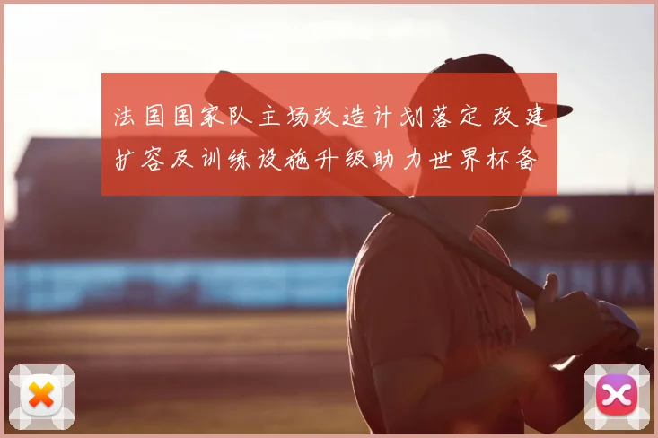 法国国家队主场改造计划落定 改建扩容及训练设施升级助力世界杯备战