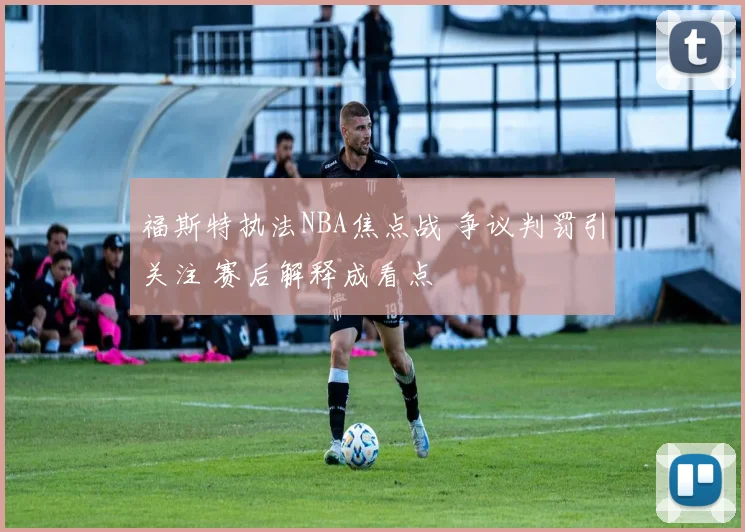 福斯特执法NBA焦点战 争议判罚引关注 赛后解释成看点