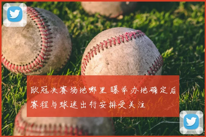 欧冠决赛场地哪里 曝举办地确定后赛程与球迷出行安排受关注