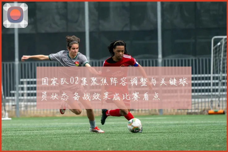 国家队02集聚焦阵容调整与关键球员状态 备战效果成比赛看点