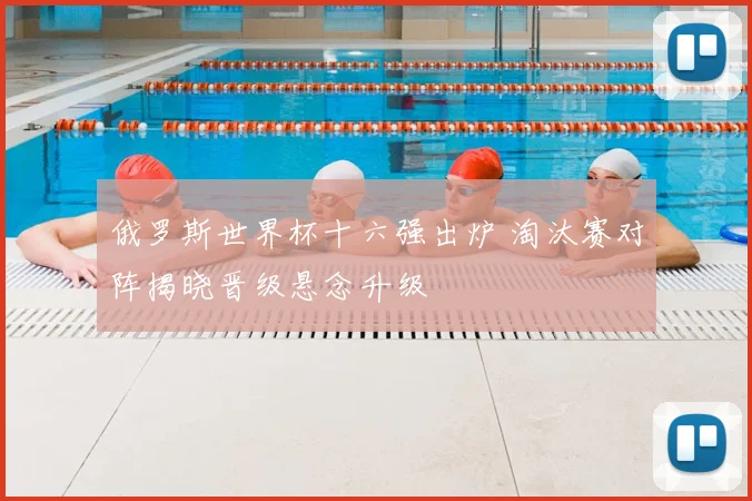 俄罗斯世界杯十六强出炉 淘汰赛对阵揭晓晋级悬念升级