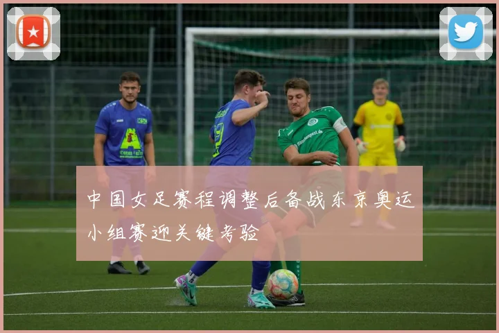 中国女足赛程调整后备战东京奥运小组赛迎关键考验