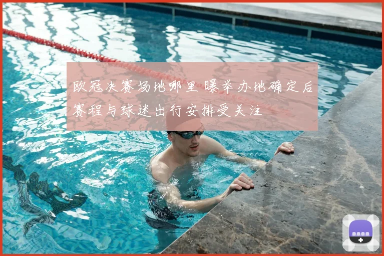 欧冠决赛场地哪里 曝举办地确定后赛程与球迷出行安排受关注