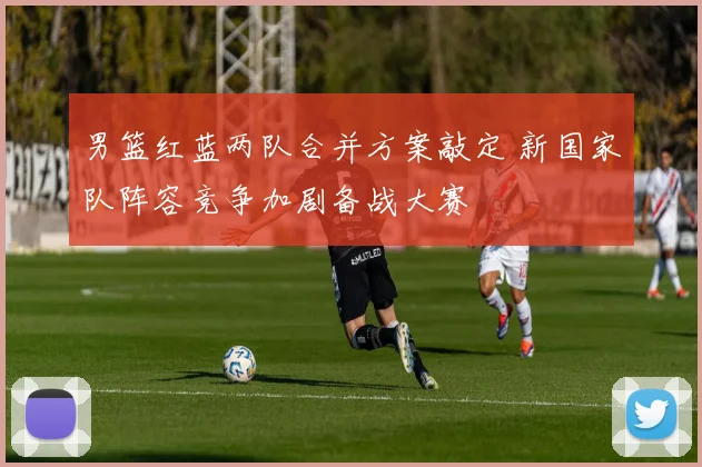 男篮红蓝两队合并方案敲定 新国家队阵容竞争加剧备战大赛