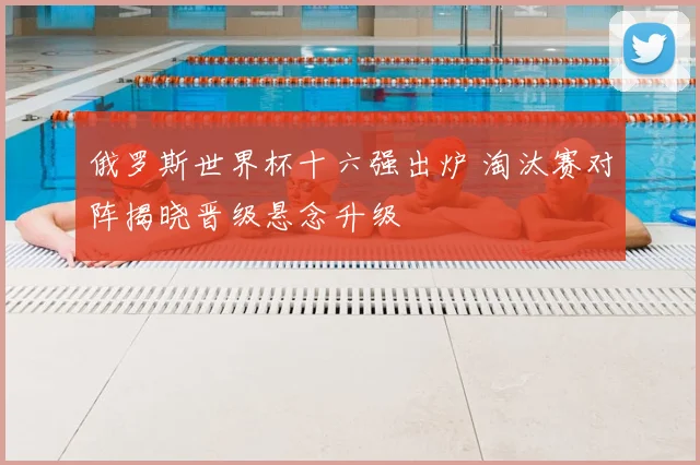 俄罗斯世界杯十六强出炉 淘汰赛对阵揭晓晋级悬念升级