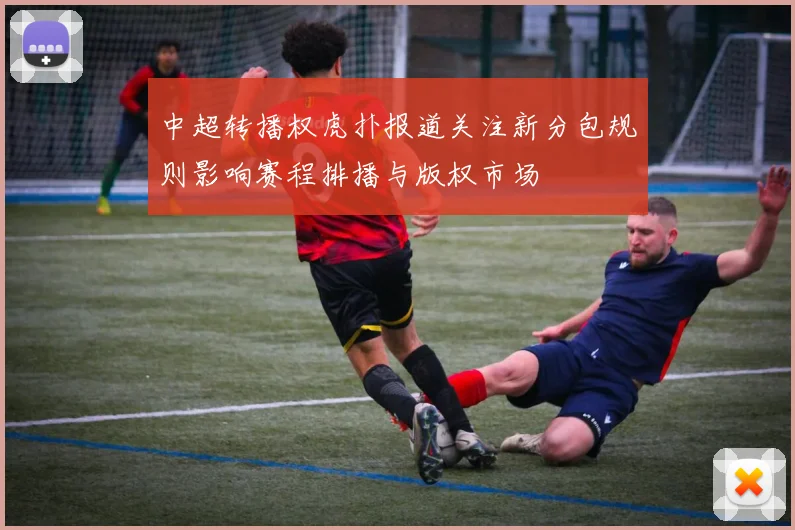 中超转播权虎扑报道关注新分包规则影响赛程排播与版权市场