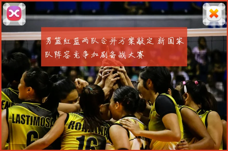 男篮红蓝两队合并方案敲定 新国家队阵容竞争加剧备战大赛