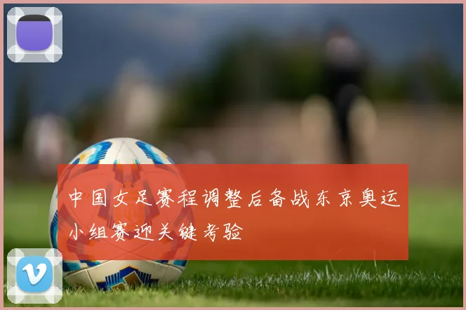 中国女足赛程调整后备战东京奥运小组赛迎关键考验