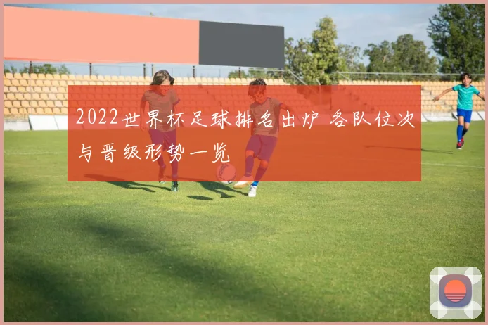 2022世界杯足球排名出炉 各队位次与晋级形势一览