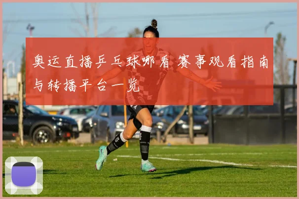 奥运直播乒乓球哪看 赛事观看指南与转播平台一览