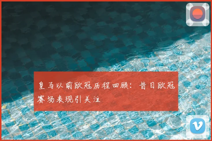 皇马以前欧冠历程回顾:昔日欧冠赛场表现引关注