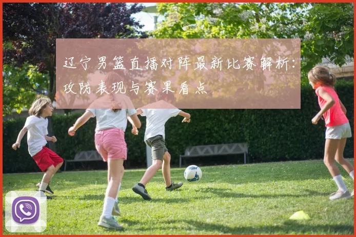 辽宁男篮直播对阵最新比赛解析：攻防表现与赛果看点